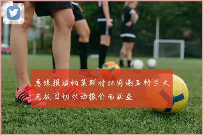 意媒报道帕莱斯特拉感谢亚特兰大老板因切尔西报价而获益