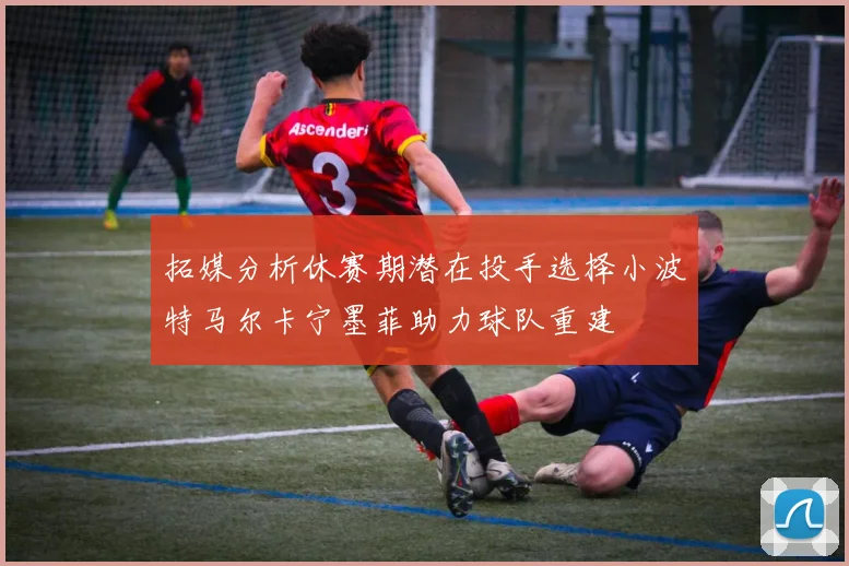 拓媒分析休赛期潜在投手选择小波特马尔卡宁墨菲助力球队重建