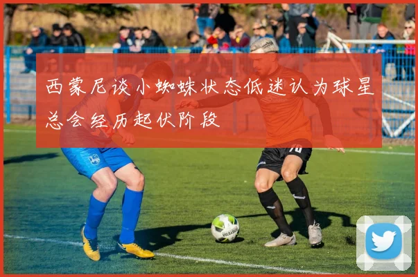 西蒙尼谈小蜘蛛状态低迷认为球星总会经历起伏阶段