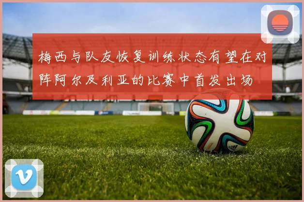 梅西与队友恢复训练状态有望在对阵阿尔及利亚的比赛中首发出场