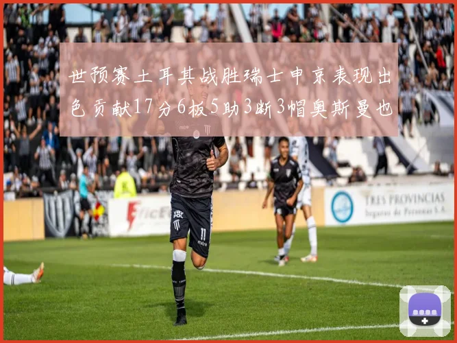 世预赛土耳其战胜瑞士申京表现出色贡献17分6板5助3断3帽奥斯曼也有15分表现