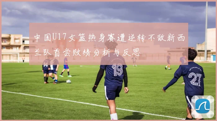 中国U17女篮热身赛遭逆转不敌新西兰队首尝败绩分析与反思