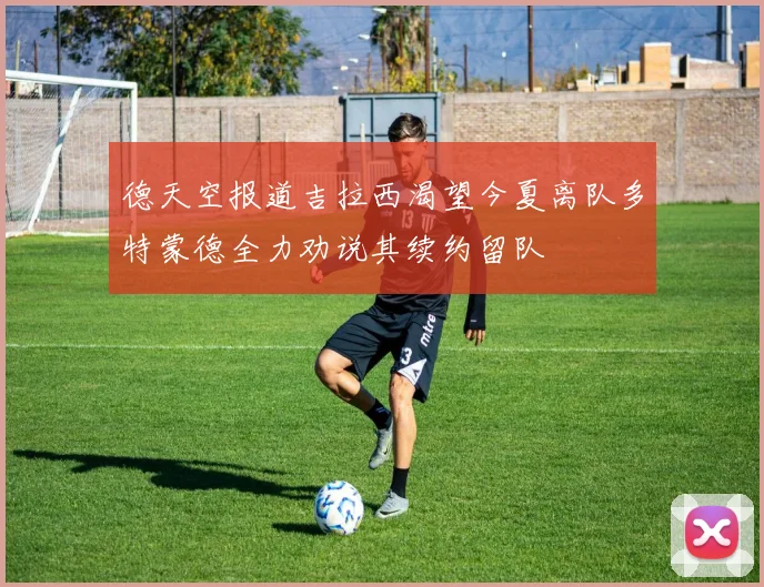 德天空报道吉拉西渴望今夏离队多特蒙德全力劝说其续约留队