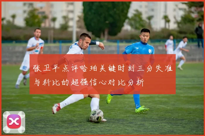 张卫平点评哈珀关键时刻三分失准与科比的超强信心对比分析