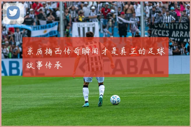 亲历梅西传奇瞬间才是真正的足球故事传承