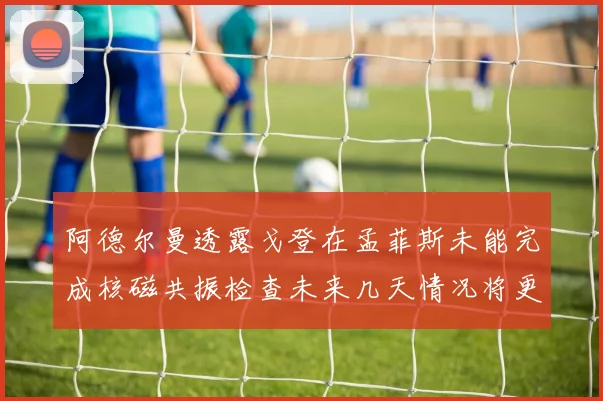 阿德尔曼透露戈登在孟菲斯未能完成核磁共振检查未来几天情况将更清晰