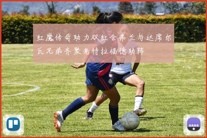 红魔传奇助力双红会弗兰与达席尔瓦兄弟齐聚老特拉福德助阵