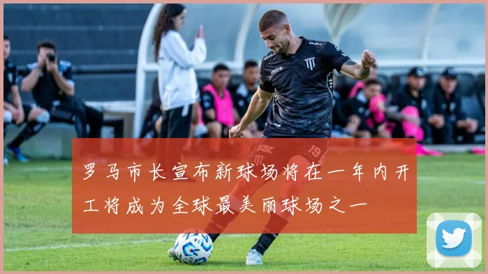 罗马市长宣布新球场将在一年内开工将成为全球最美丽球场之一