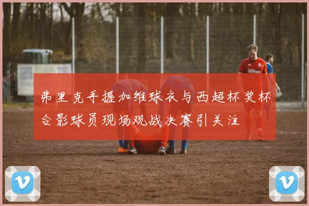 弗里克手握加维球衣与西超杯奖杯合影球员现场观战决赛引关注
