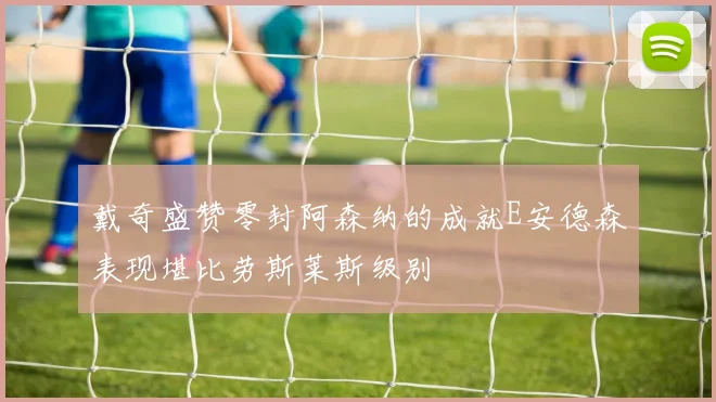 戴奇盛赞零封阿森纳的成就E安德森表现堪比劳斯莱斯级别
