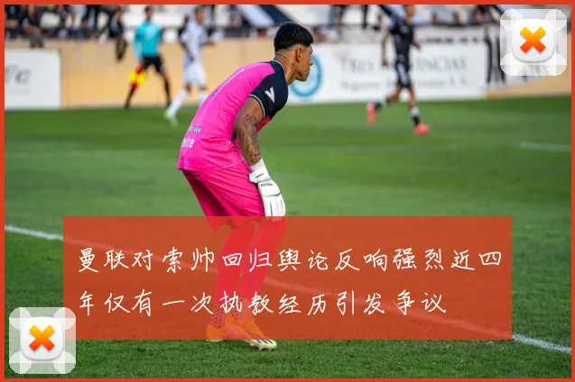 曼联对索帅回归舆论反响强烈近四年仅有一次执教经历引发争议