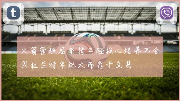火箭管理层坚持年轻核心培养不会因杜兰特年纪大而急于交易
