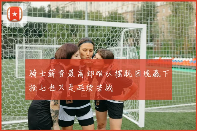 骑士薪资最高却难以摆脱困境赢下抢七也只是延续苦战