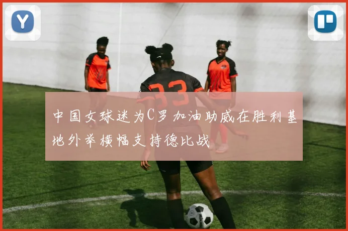中国女球迷为C罗加油助威在胜利基地外举横幅支持德比战