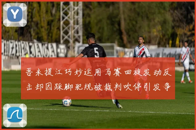吾米提江巧妙运用马赛回旋发动反击却因踩脚犯规被裁判吹停引发争议