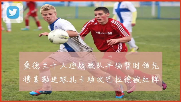 桑德兰十人迎战狼队半场暂时领先穆基勒进球扎卡助攻巴拉德被红牌罚下