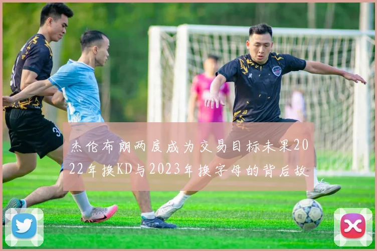 杰伦布朗两度成为交易目标未果2022年换KD与2023年换字母的背后故事