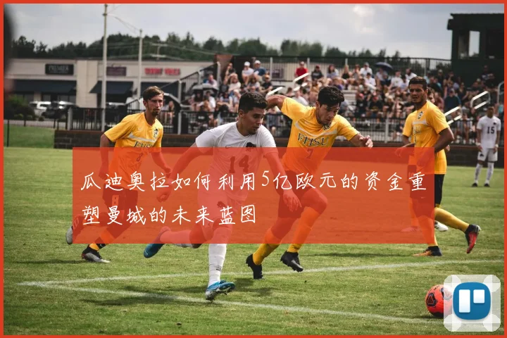 瓜迪奥拉如何利用5亿欧元的资金重塑曼城的未来蓝图