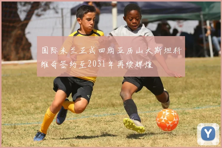 国际米兰正式回购亚历山大斯坦科维奇签约至2031年再续辉煌