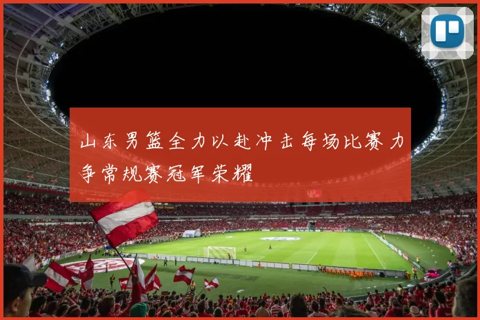 山东男篮全力以赴冲击每场比赛力争常规赛冠军荣耀