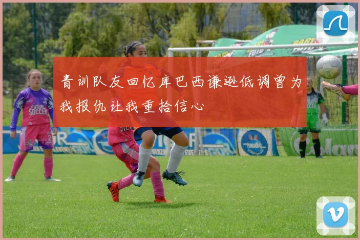 青训队友回忆库巴西谦逊低调曾为我报仇让我重拾信心