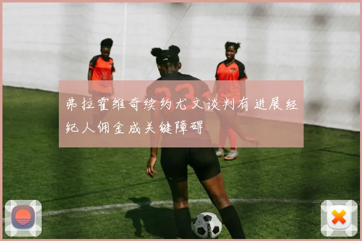 弗拉霍维奇续约尤文谈判有进展经纪人佣金成关键障碍