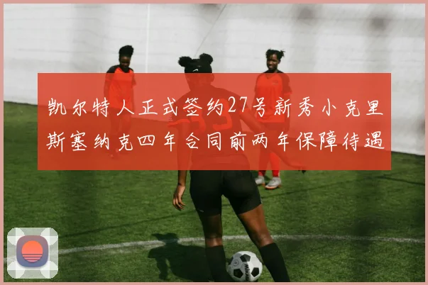 凯尔特人正式签约27号新秀小克里斯塞纳克四年合同前两年保障待遇明确