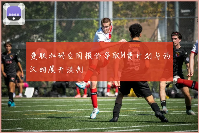 曼联加码合同报价争取M费计划与西汉姆展开谈判